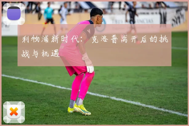 利物浦新时代：克洛普离开后的挑战与机遇