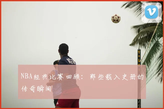 NBA经典比赛回顾:那些载入史册的传奇瞬间