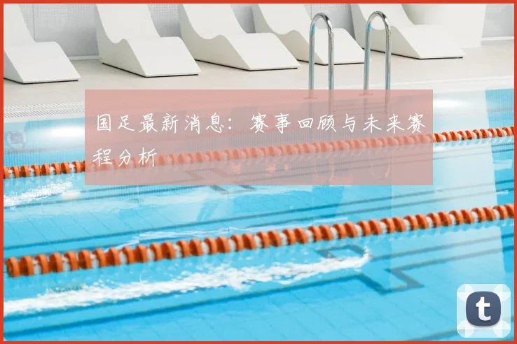 国足最新消息:赛事回顾与未来赛程分析