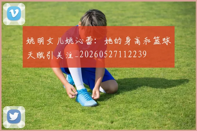 姚明女儿姚沁蕾：她的身高和篮球天赋引关注_20260527112239