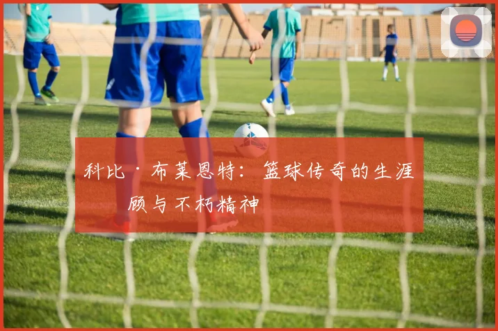 科比·布莱恩特:篮球传奇的生涯回顾与不朽精神