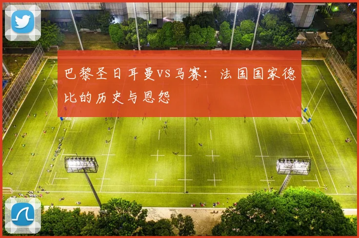巴黎圣日耳曼vs马赛:法国国家德比的历史与恩怨