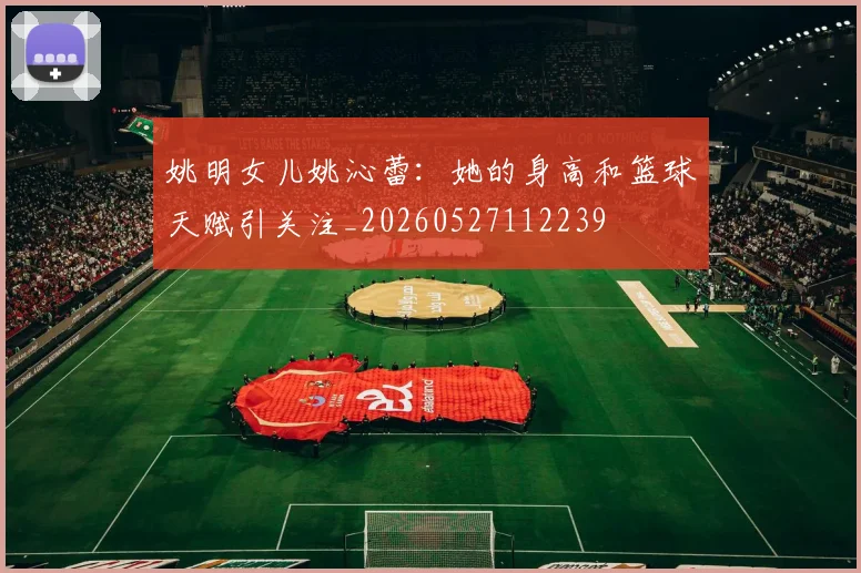 姚明女儿姚沁蕾:她的身高和篮球天赋引关注_20260527112239